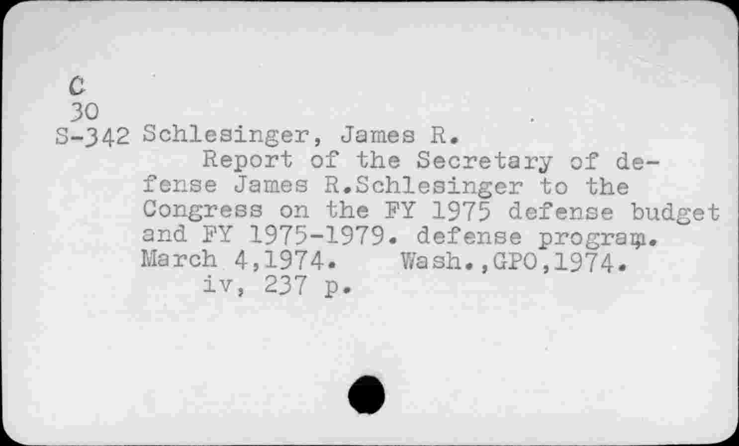 ﻿30
S-342 Schlesinger, James R.
Report of the Secretary of defense James R.Schlesinger to the Congress on the FY 1975 defense budget and FY 1975-1979« defense progragi. March 4,1974«	Wash.,GPO,1974«
iv, 237 p.